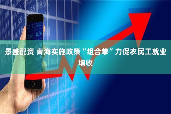 景盛配资 青海实施政策“组合拳”力促农民工就业增收