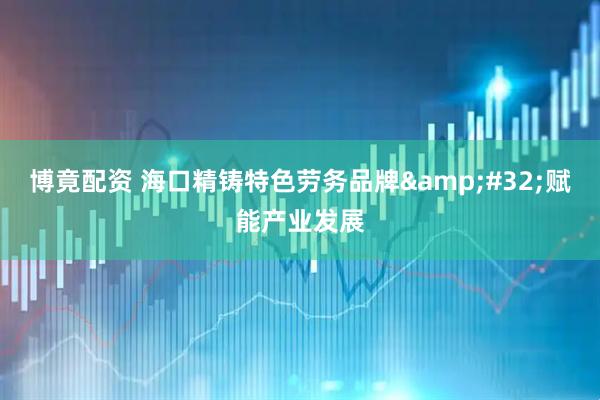 博竟配资 海口精铸特色劳务品牌&#32;赋能产业发展