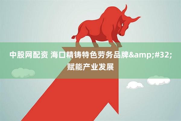 中股网配资 海口精铸特色劳务品牌&#32;赋能产业发展