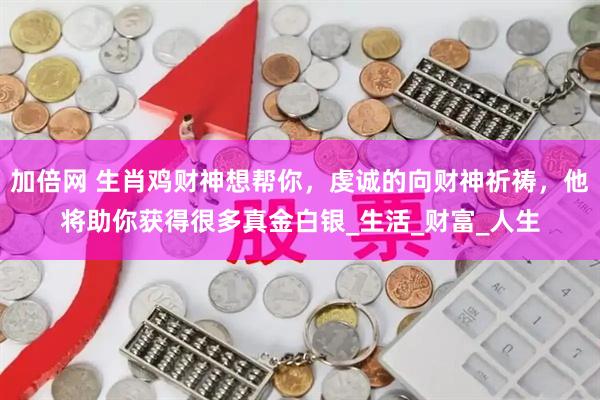 加倍网 生肖鸡财神想帮你，虔诚的向财神祈祷，他将助你获得很多真金白银_生活_财富_人生