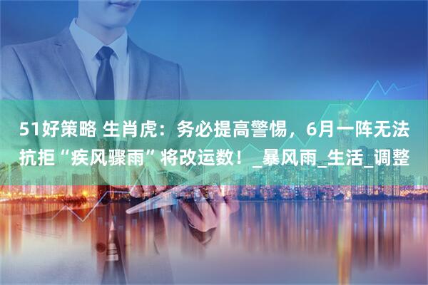51好策略 生肖虎：务必提高警惕，6月一阵无法抗拒“疾风骤雨”将改运数！_暴风雨_生活_调整