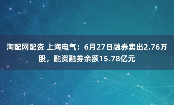 淘配网配资 上海电气：6月27日融券卖出2.76万股，融资融券余额15.78亿元