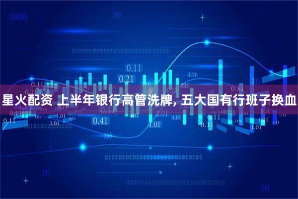 星火配资 上半年银行高管洗牌, 五大国有行班子换血