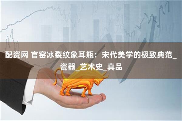 配资网 官窑冰裂纹象耳瓶：宋代美学的极致典范_瓷器_艺术史_真品