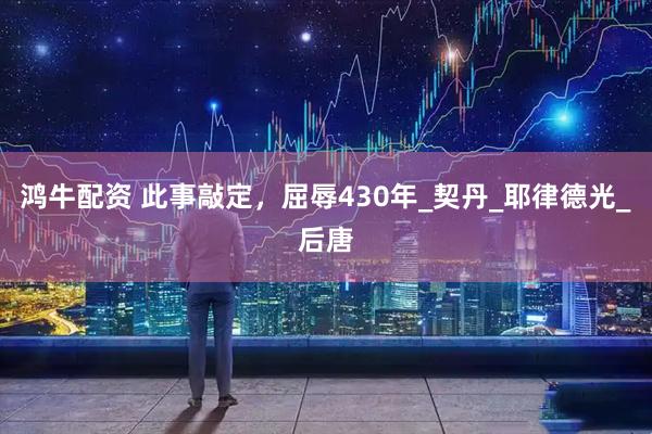 鸿牛配资 此事敲定，屈辱430年_契丹_耶律德光_后唐