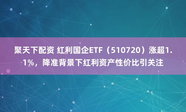 聚天下配资 红利国企ETF（510720）涨超1.1%，降准背景下红利资产性价比引关注