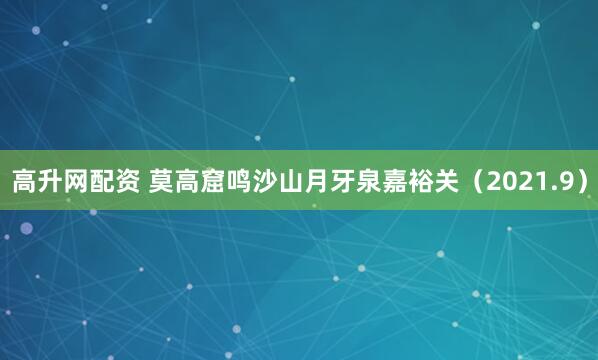 高升网配资 莫高窟鸣沙山月牙泉嘉裕关（2021.9）
