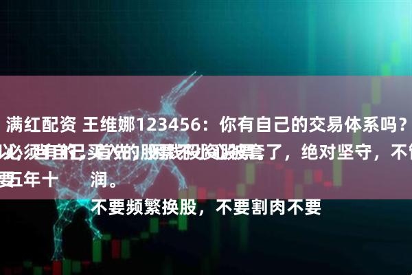 满红配资 王维娜123456:你有自己的交易体系吗?
必须有的,首先,闲钱投资股票。
五年十年不用的闲钱投资股票,所以,当自己买入的股票不小心被套了,绝对坚守,不管坚持多久,直到带来利润。
不要频繁换股,不要割肉不要