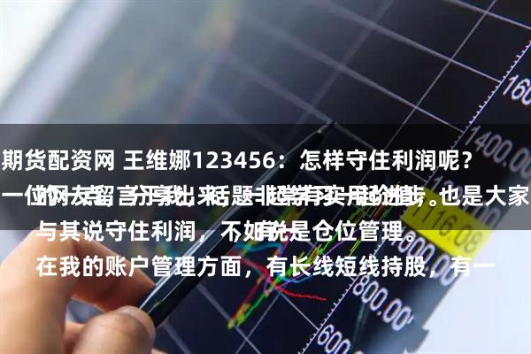 小兵期货配资网 王维娜123456:怎样守住利润呢?
这是一位网友留言于我,话题非常有实用价值,也是大家关心的一点,分享出来,一起学习一起进步。
与其说守住利润,不如说是仓位管理。
在我的账户管理方面,有长线短线持股,有一