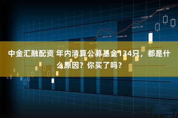 中金汇融配资 年内清算公募基金134只，都是什么原因？你买了吗？