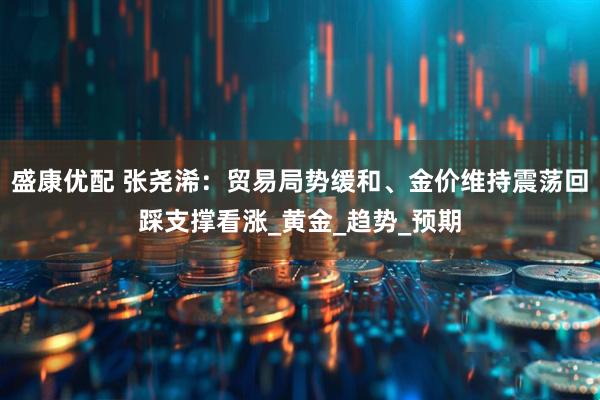 盛康优配 张尧浠：贸易局势缓和、金价维持震荡回踩支撑看涨_黄金_趋势_预期