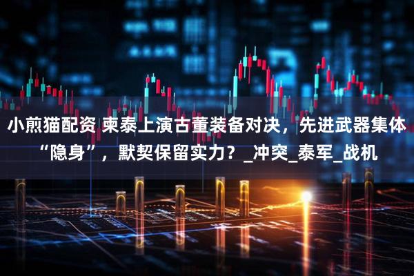 小煎猫配资 柬泰上演古董装备对决，先进武器集体“隐身”，默契保留实力？_冲突_泰军_战机