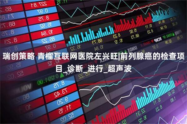 瑞创策略 青榴互联网医院左兴旺|前列腺癌的检查项目_诊断_进行_超声波