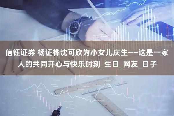 信钰证券 杨证桦沈可欣为小女儿庆生——这是一家人的共同开心与快乐时刻_生日_网友_日子