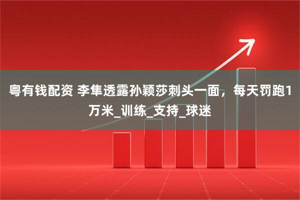 粤有钱配资 李隼透露孙颖莎刺头一面，每天罚跑1万米_训练_支持_球迷