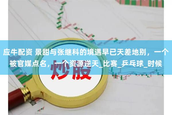 应牛配资 景甜与张继科的境遇早已天差地别，一个被官媒点名，一个资源逆天_比赛_乒乓球_时候