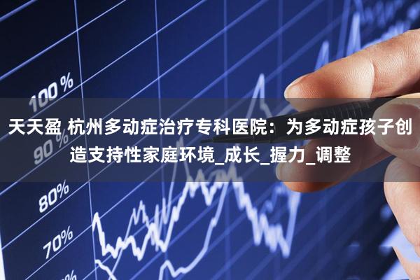 天天盈 杭州多动症治疗专科医院：为多动症孩子创造支持性家庭环境_成长_握力_调整