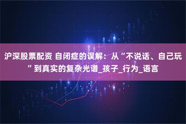 沪深股票配资 自闭症的误解：从“不说话、自己玩”到真实的复杂光谱_孩子_行为_语言