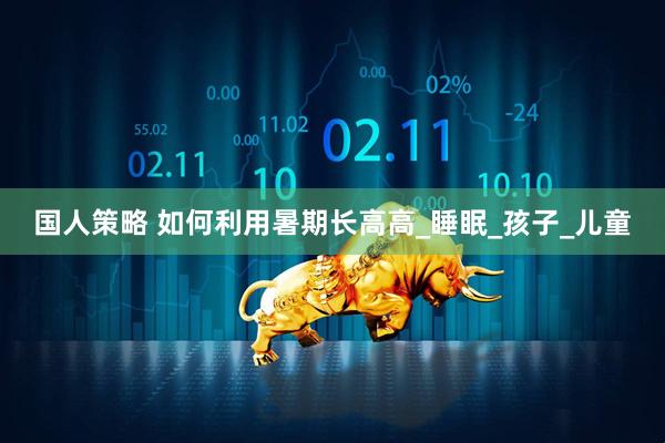 国人策略 如何利用暑期长高高_睡眠_孩子_儿童