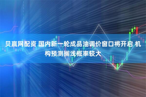贝赢网配资 国内新一轮成品油调价窗口将开启 机构预测搁浅概率较大