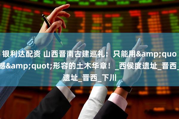 银利达配资 山西晋南古建巡礼：只能用&quot;震撼&quot;形容的土木华章！_西侯度遗址_晋西_下川