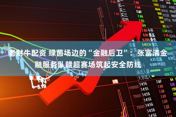 老财牛配资 绿茵场边的“金融后卫”：张富清金融服务队赣超赛场筑起安全防线