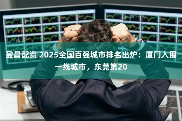 盈昌配资 2025全国百强城市排名出炉：厦门入围一线城市，东莞第20