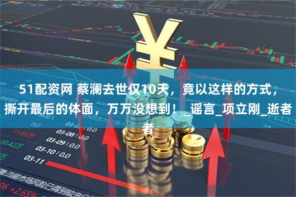 51配资网 蔡澜去世仅10天，竟以这样的方式，撕开最后的体面，万万没想到！_谣言_项立刚_逝者