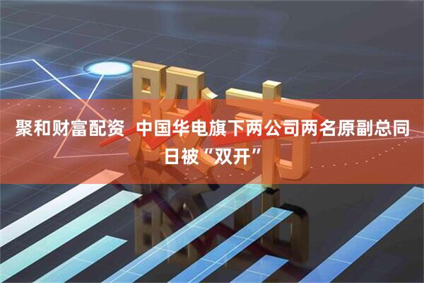 聚和财富配资  中国华电旗下两公司两名原副总同日被“双开”