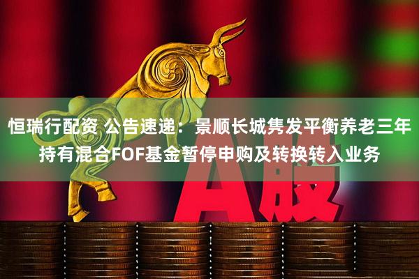 恒瑞行配资 公告速递：景顺长城隽发平衡养老三年持有混合FOF基金暂停申购及转换转入业务