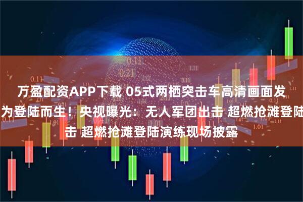 万盈配资APP下载 05式两栖突击车高清画面发布 东部战区：为登陆而生！央视曝光：无人军团出击 超燃抢滩登陆演练现场披露