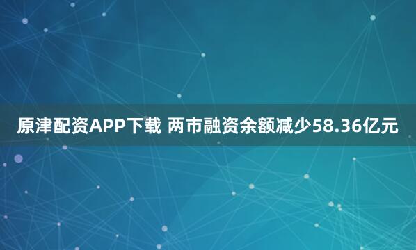 原津配资APP下载 两市融资余额减少58.36亿元