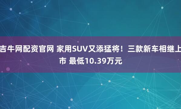 吉牛网配资官网 家用SUV又添猛将！三款新车相继上市 最低10.39万元