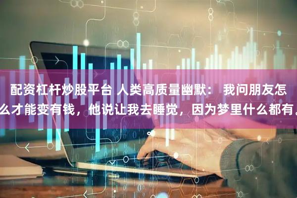 配资杠杆炒股平台 人类高质量幽默： 我问朋友怎么才能变有钱，他说让我去睡觉，因为梦里什么都有。