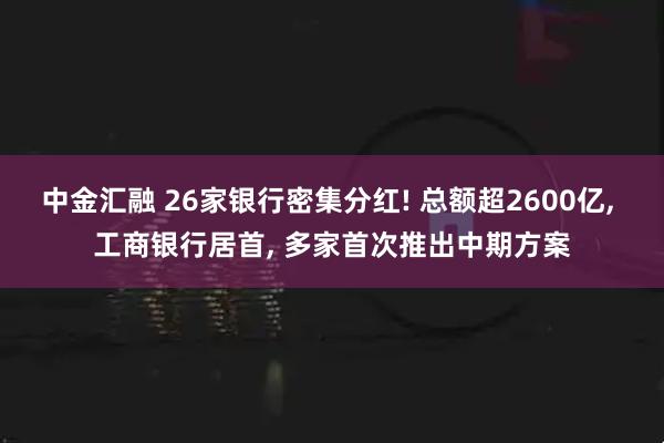 中金汇融 26家银行密集分红! 总额超2600亿, 工商银行居首, 多家首次推出中期方案