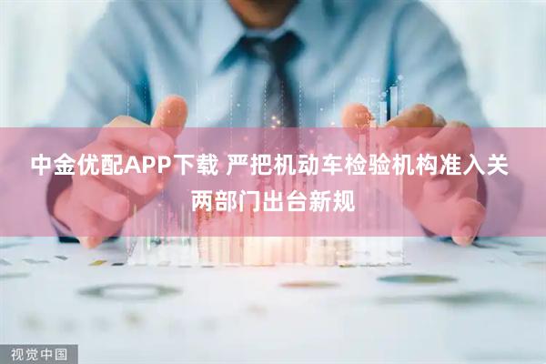 中金优配APP下载 严把机动车检验机构准入关 两部门出台新规