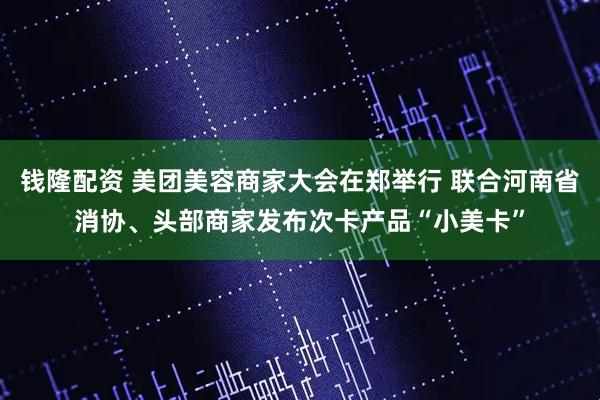 钱隆配资 美团美容商家大会在郑举行 联合河南省消协、头部商家发布次卡产品“小美卡”