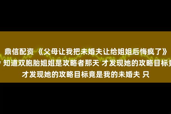 鼎信配资 《父母让我把未婚夫让给姐姐后悔疯了》安岁棠周屿安岁泠 知道双胞胎姐姐是攻略者那天 才发现她的攻略目标竟是我的未婚夫 只