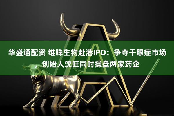 华盛通配资 维眸生物赴港IPO：争夺干眼症市场，创始人沈旺同时操盘两家药企
