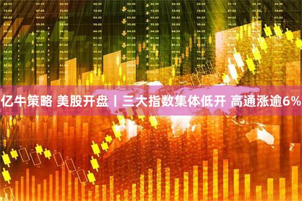 亿牛策略 美股开盘丨三大指数集体低开 高通涨逾6%